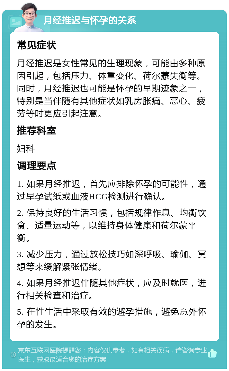 月经推迟与怀孕的关系 常见症状 月经推迟是女性常见的生理现象，可能由多种原因引起，包括压力、体重变化、荷尔蒙失衡等。同时，月经推迟也可能是怀孕的早期迹象之一，特别是当伴随有其他症状如乳房胀痛、恶心、疲劳等时更应引起注意。 推荐科室 妇科 调理要点 1. 如果月经推迟，首先应排除怀孕的可能性，通过早孕试纸或血液HCG检测进行确认。 2. 保持良好的生活习惯，包括规律作息、均衡饮食、适量运动等，以维持身体健康和荷尔蒙平衡。 3. 减少压力，通过放松技巧如深呼吸、瑜伽、冥想等来缓解紧张情绪。 4. 如果月经推迟伴随其他症状，应及时就医，进行相关检查和治疗。 5. 在性生活中采取有效的避孕措施，避免意外怀孕的发生。