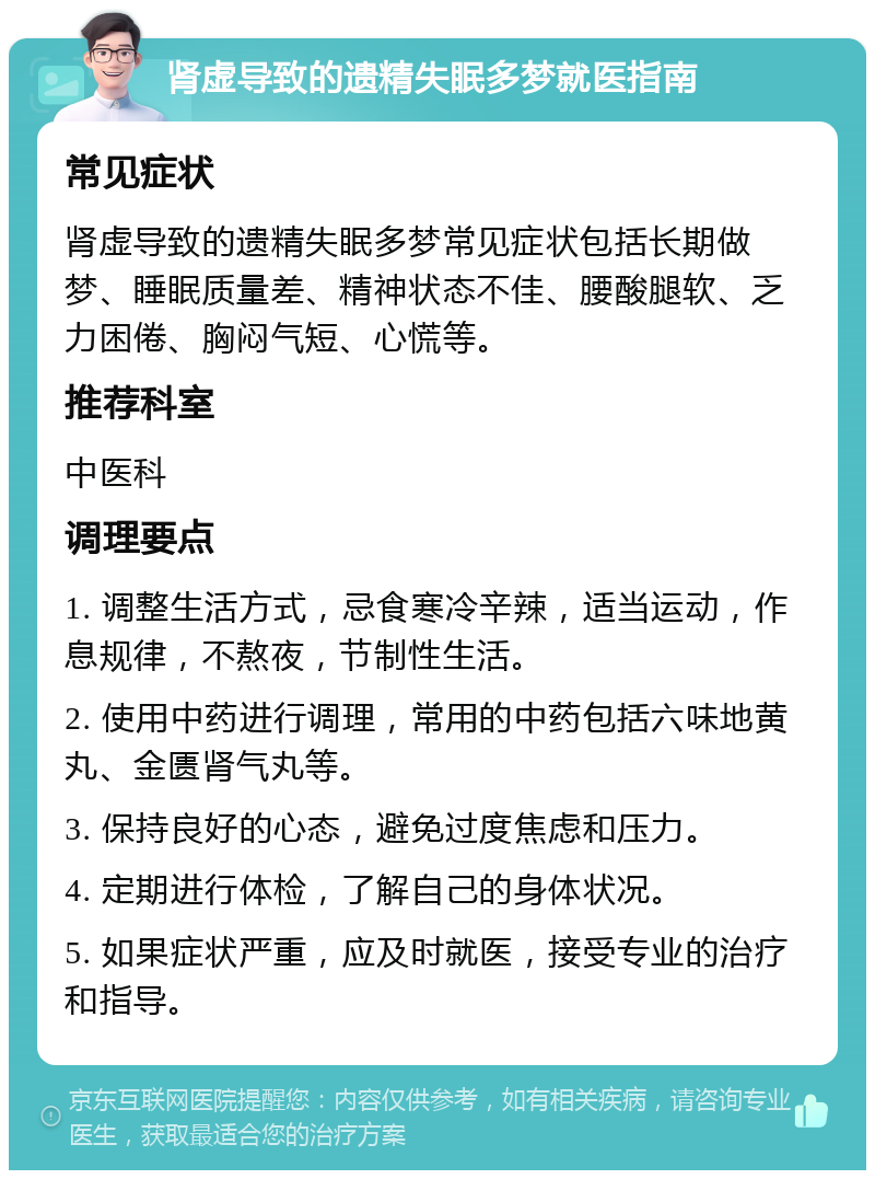 肾虚导致的遗精失眠多梦就医指南 常见症状 肾虚导致的遗精失眠多梦常见症状包括长期做梦、睡眠质量差、精神状态不佳、腰酸腿软、乏力困倦、胸闷气短、心慌等。 推荐科室 中医科 调理要点 1. 调整生活方式，忌食寒冷辛辣，适当运动，作息规律，不熬夜，节制性生活。 2. 使用中药进行调理，常用的中药包括六味地黄丸、金匮肾气丸等。 3. 保持良好的心态，避免过度焦虑和压力。 4. 定期进行体检，了解自己的身体状况。 5. 如果症状严重，应及时就医，接受专业的治疗和指导。