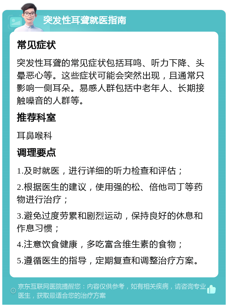 突发性耳聋就医指南 常见症状 突发性耳聋的常见症状包括耳鸣、听力下降、头晕恶心等。这些症状可能会突然出现，且通常只影响一侧耳朵。易感人群包括中老年人、长期接触噪音的人群等。 推荐科室 耳鼻喉科 调理要点 1.及时就医，进行详细的听力检查和评估； 2.根据医生的建议，使用强的松、倍他司丁等药物进行治疗； 3.避免过度劳累和剧烈运动，保持良好的休息和作息习惯； 4.注意饮食健康，多吃富含维生素的食物； 5.遵循医生的指导，定期复查和调整治疗方案。