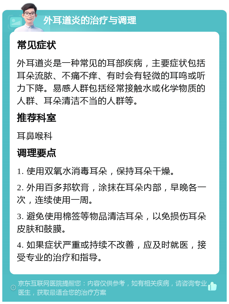 外耳道炎的治疗与调理 常见症状 外耳道炎是一种常见的耳部疾病，主要症状包括耳朵流脓、不痛不痒、有时会有轻微的耳鸣或听力下降。易感人群包括经常接触水或化学物质的人群、耳朵清洁不当的人群等。 推荐科室 耳鼻喉科 调理要点 1. 使用双氧水消毒耳朵，保持耳朵干燥。 2. 外用百多邦软膏，涂抹在耳朵内部，早晚各一次，连续使用一周。 3. 避免使用棉签等物品清洁耳朵，以免损伤耳朵皮肤和鼓膜。 4. 如果症状严重或持续不改善，应及时就医，接受专业的治疗和指导。