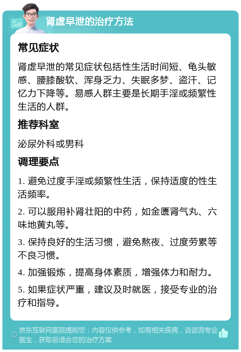 肾虚早泄的治疗方法 常见症状 肾虚早泄的常见症状包括性生活时间短、龟头敏感、腰膝酸软、浑身乏力、失眠多梦、盗汗、记忆力下降等。易感人群主要是长期手淫或频繁性生活的人群。 推荐科室 泌尿外科或男科 调理要点 1. 避免过度手淫或频繁性生活，保持适度的性生活频率。 2. 可以服用补肾壮阳的中药，如金匮肾气丸、六味地黄丸等。 3. 保持良好的生活习惯，避免熬夜、过度劳累等不良习惯。 4. 加强锻炼，提高身体素质，增强体力和耐力。 5. 如果症状严重，建议及时就医，接受专业的治疗和指导。