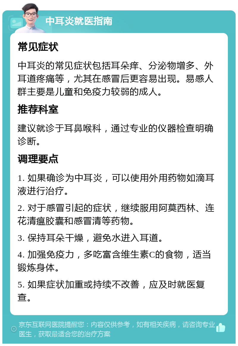 中耳炎就医指南 常见症状 中耳炎的常见症状包括耳朵痒、分泌物增多、外耳道疼痛等，尤其在感冒后更容易出现。易感人群主要是儿童和免疫力较弱的成人。 推荐科室 建议就诊于耳鼻喉科，通过专业的仪器检查明确诊断。 调理要点 1. 如果确诊为中耳炎，可以使用外用药物如滴耳液进行治疗。 2. 对于感冒引起的症状，继续服用阿莫西林、连花清瘟胶囊和感冒清等药物。 3. 保持耳朵干燥，避免水进入耳道。 4. 加强免疫力，多吃富含维生素C的食物，适当锻炼身体。 5. 如果症状加重或持续不改善，应及时就医复查。