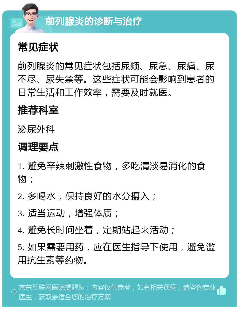 前列腺炎的诊断与治疗 常见症状 前列腺炎的常见症状包括尿频、尿急、尿痛、尿不尽、尿失禁等。这些症状可能会影响到患者的日常生活和工作效率，需要及时就医。 推荐科室 泌尿外科 调理要点 1. 避免辛辣刺激性食物，多吃清淡易消化的食物； 2. 多喝水，保持良好的水分摄入； 3. 适当运动，增强体质； 4. 避免长时间坐着，定期站起来活动； 5. 如果需要用药，应在医生指导下使用，避免滥用抗生素等药物。