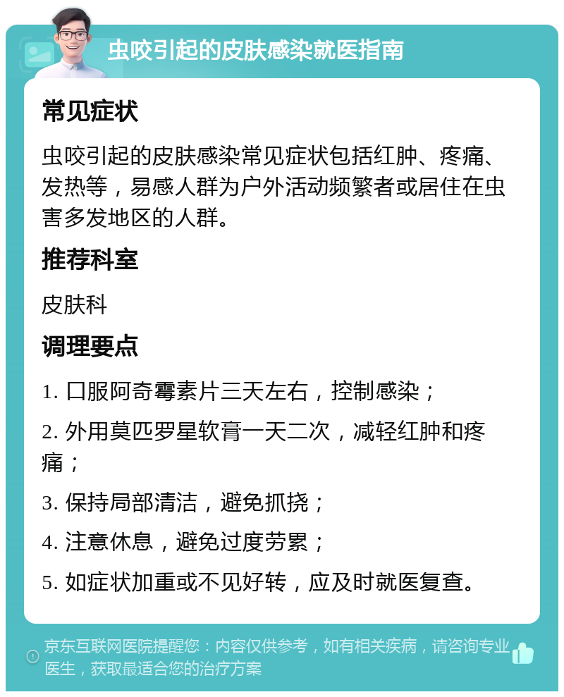 虫咬引起的皮肤感染就医指南 常见症状 虫咬引起的皮肤感染常见症状包括红肿、疼痛、发热等，易感人群为户外活动频繁者或居住在虫害多发地区的人群。 推荐科室 皮肤科 调理要点 1. 口服阿奇霉素片三天左右，控制感染； 2. 外用莫匹罗星软膏一天二次，减轻红肿和疼痛； 3. 保持局部清洁，避免抓挠； 4. 注意休息，避免过度劳累； 5. 如症状加重或不见好转，应及时就医复查。