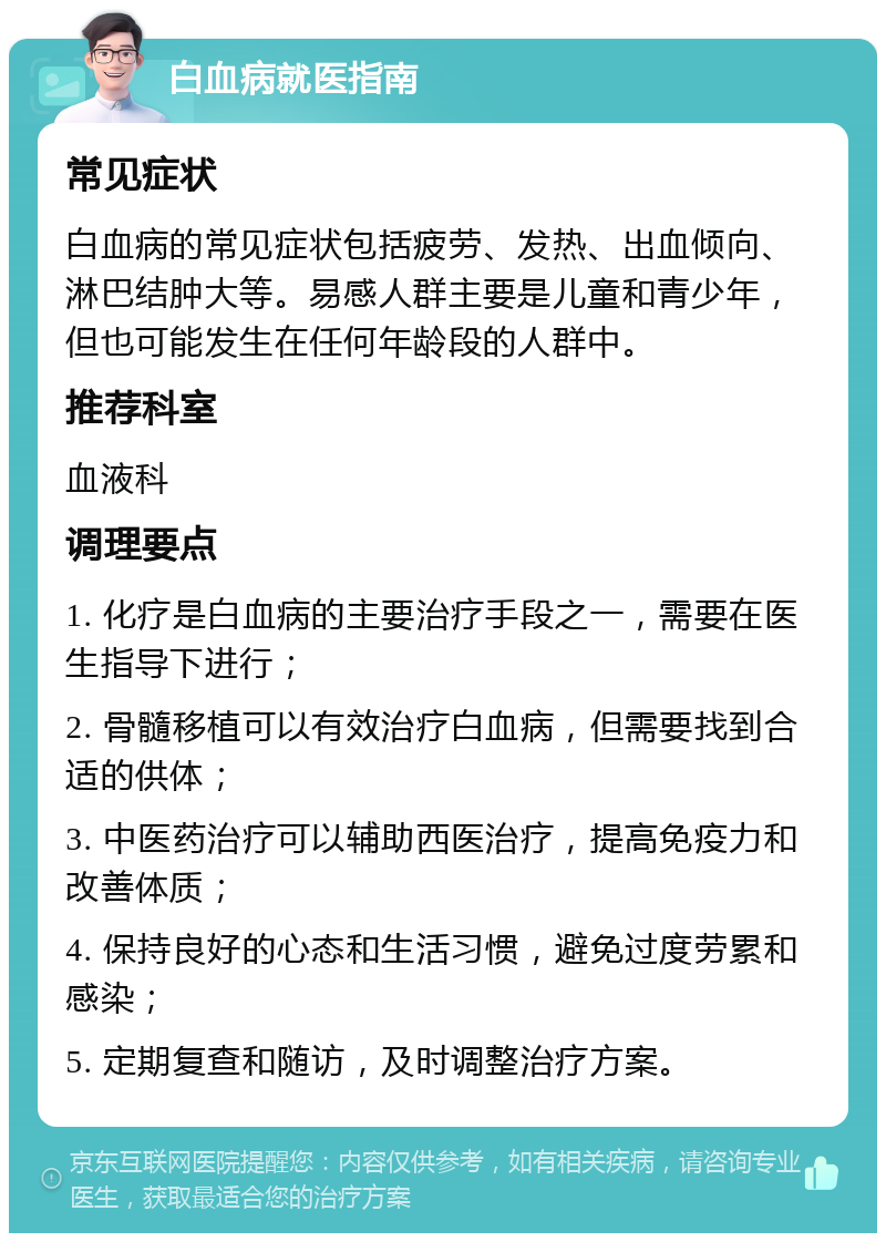 白血病就医指南 常见症状 白血病的常见症状包括疲劳、发热、出血倾向、淋巴结肿大等。易感人群主要是儿童和青少年，但也可能发生在任何年龄段的人群中。 推荐科室 血液科 调理要点 1. 化疗是白血病的主要治疗手段之一，需要在医生指导下进行； 2. 骨髓移植可以有效治疗白血病，但需要找到合适的供体； 3. 中医药治疗可以辅助西医治疗，提高免疫力和改善体质； 4. 保持良好的心态和生活习惯，避免过度劳累和感染； 5. 定期复查和随访，及时调整治疗方案。