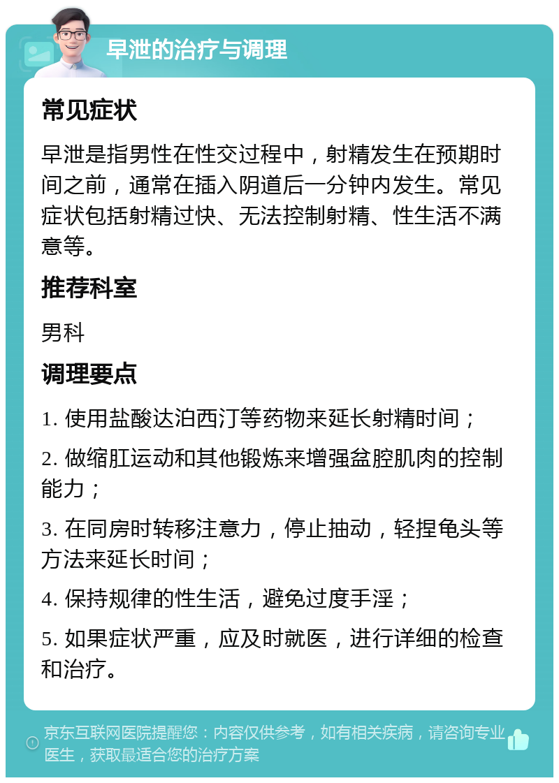 早泄的治疗与调理 常见症状 早泄是指男性在性交过程中，射精发生在预期时间之前，通常在插入阴道后一分钟内发生。常见症状包括射精过快、无法控制射精、性生活不满意等。 推荐科室 男科 调理要点 1. 使用盐酸达泊西汀等药物来延长射精时间； 2. 做缩肛运动和其他锻炼来增强盆腔肌肉的控制能力； 3. 在同房时转移注意力，停止抽动，轻捏龟头等方法来延长时间； 4. 保持规律的性生活，避免过度手淫； 5. 如果症状严重，应及时就医，进行详细的检查和治疗。