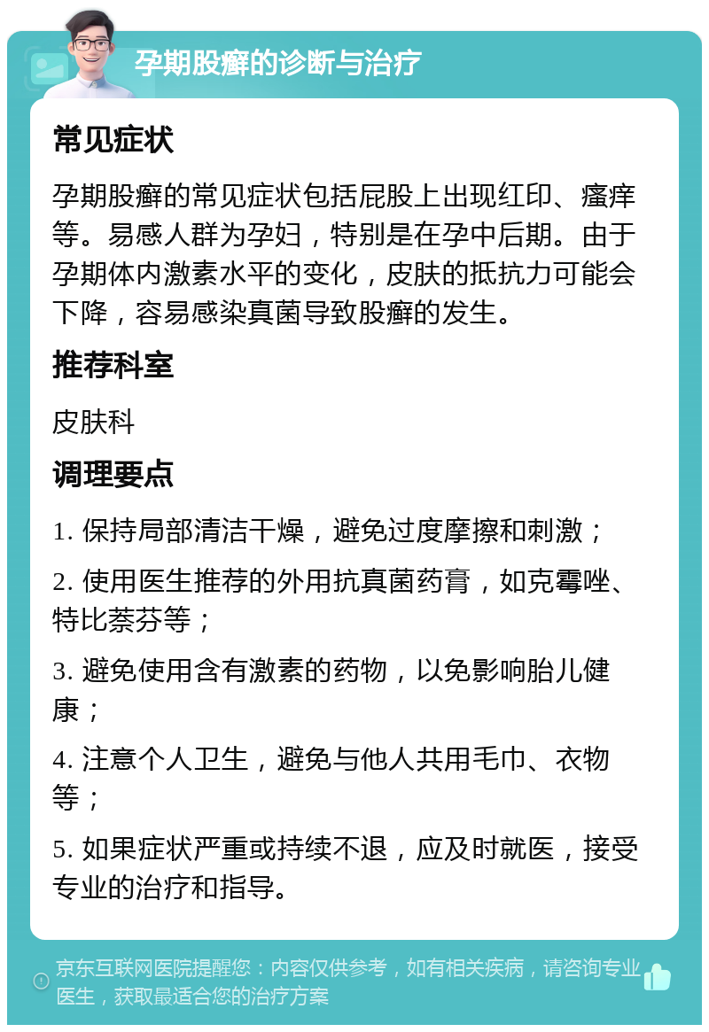 孕期股癣的诊断与治疗 常见症状 孕期股癣的常见症状包括屁股上出现红印、瘙痒等。易感人群为孕妇，特别是在孕中后期。由于孕期体内激素水平的变化，皮肤的抵抗力可能会下降，容易感染真菌导致股癣的发生。 推荐科室 皮肤科 调理要点 1. 保持局部清洁干燥，避免过度摩擦和刺激； 2. 使用医生推荐的外用抗真菌药膏，如克霉唑、特比萘芬等； 3. 避免使用含有激素的药物，以免影响胎儿健康； 4. 注意个人卫生，避免与他人共用毛巾、衣物等； 5. 如果症状严重或持续不退，应及时就医，接受专业的治疗和指导。