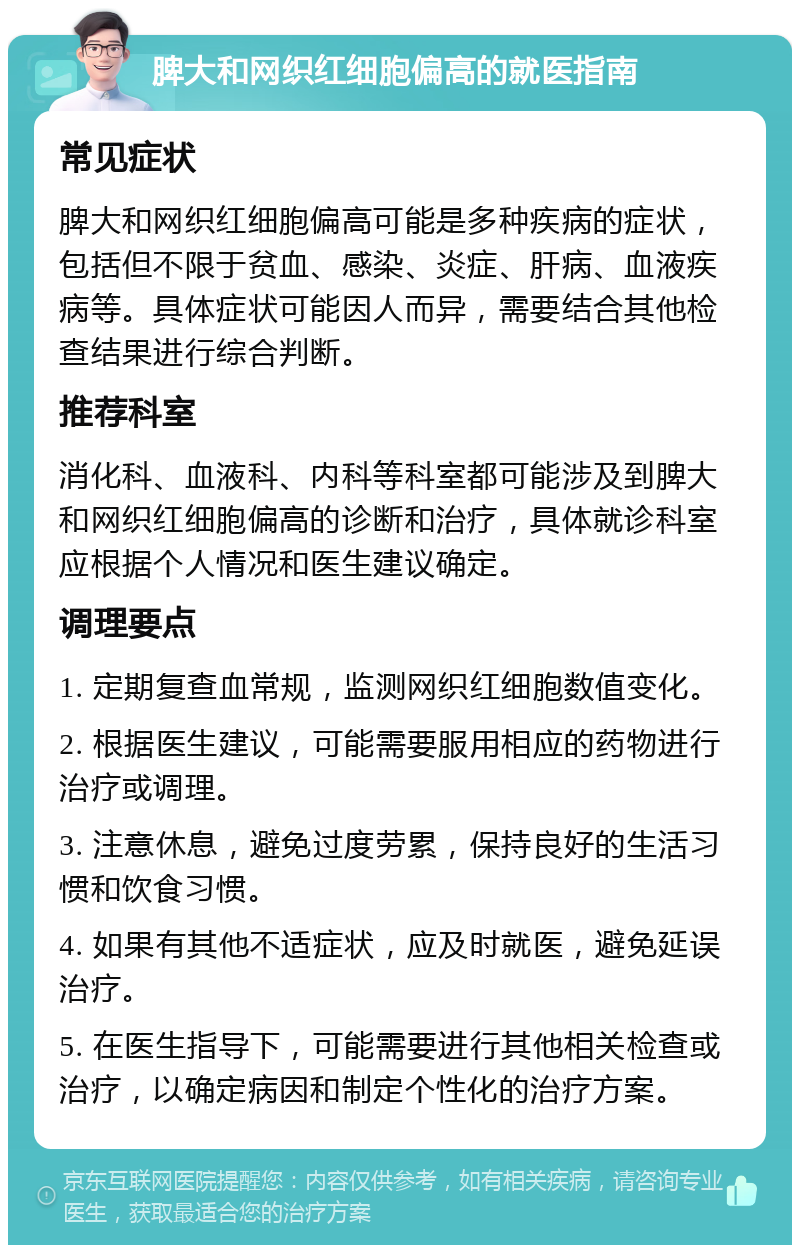 脾大和网织红细胞偏高的就医指南 常见症状 脾大和网织红细胞偏高可能是多种疾病的症状，包括但不限于贫血、感染、炎症、肝病、血液疾病等。具体症状可能因人而异，需要结合其他检查结果进行综合判断。 推荐科室 消化科、血液科、内科等科室都可能涉及到脾大和网织红细胞偏高的诊断和治疗，具体就诊科室应根据个人情况和医生建议确定。 调理要点 1. 定期复查血常规，监测网织红细胞数值变化。 2. 根据医生建议，可能需要服用相应的药物进行治疗或调理。 3. 注意休息，避免过度劳累，保持良好的生活习惯和饮食习惯。 4. 如果有其他不适症状，应及时就医，避免延误治疗。 5. 在医生指导下，可能需要进行其他相关检查或治疗，以确定病因和制定个性化的治疗方案。