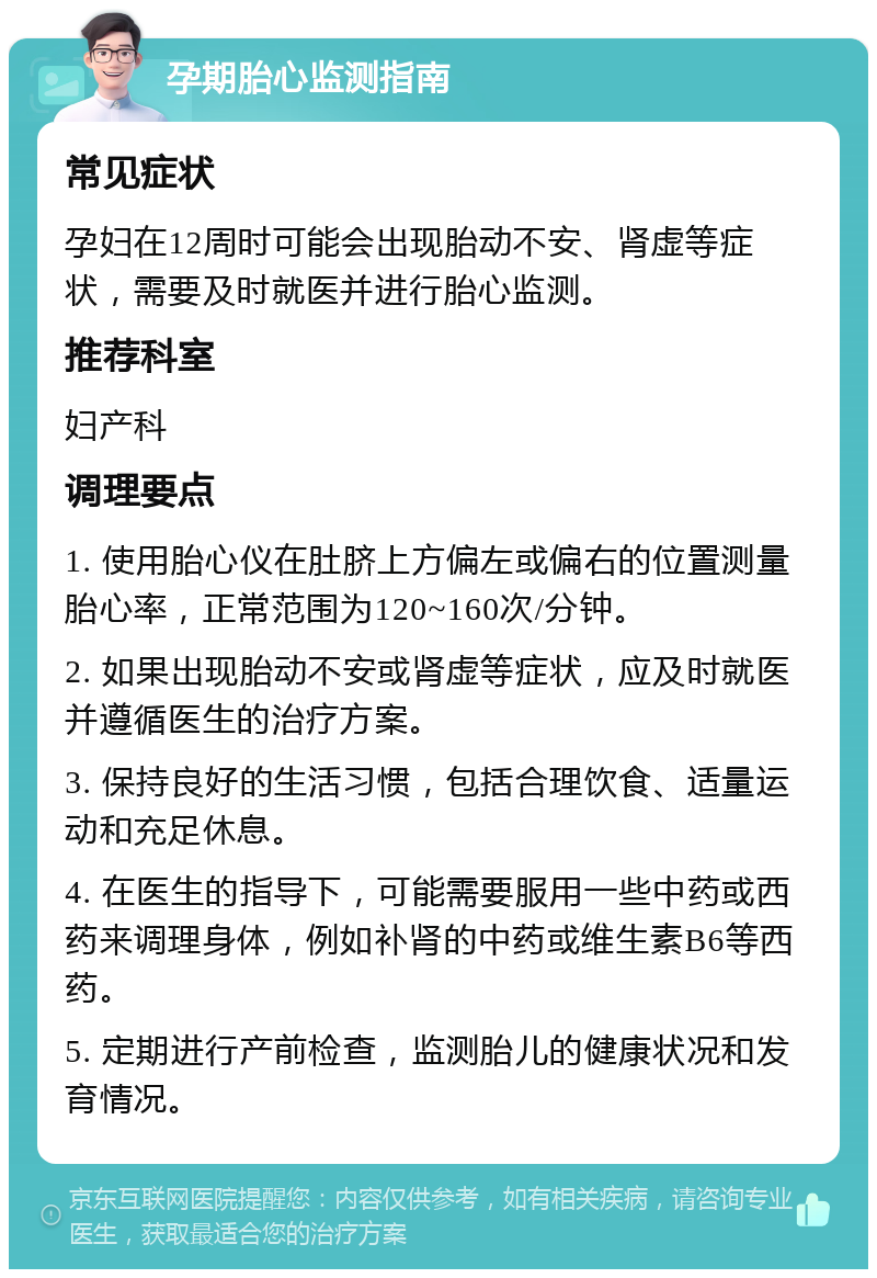 孕期胎心监测指南 常见症状 孕妇在12周时可能会出现胎动不安、肾虚等症状，需要及时就医并进行胎心监测。 推荐科室 妇产科 调理要点 1. 使用胎心仪在肚脐上方偏左或偏右的位置测量胎心率，正常范围为120~160次/分钟。 2. 如果出现胎动不安或肾虚等症状，应及时就医并遵循医生的治疗方案。 3. 保持良好的生活习惯，包括合理饮食、适量运动和充足休息。 4. 在医生的指导下，可能需要服用一些中药或西药来调理身体，例如补肾的中药或维生素B6等西药。 5. 定期进行产前检查，监测胎儿的健康状况和发育情况。