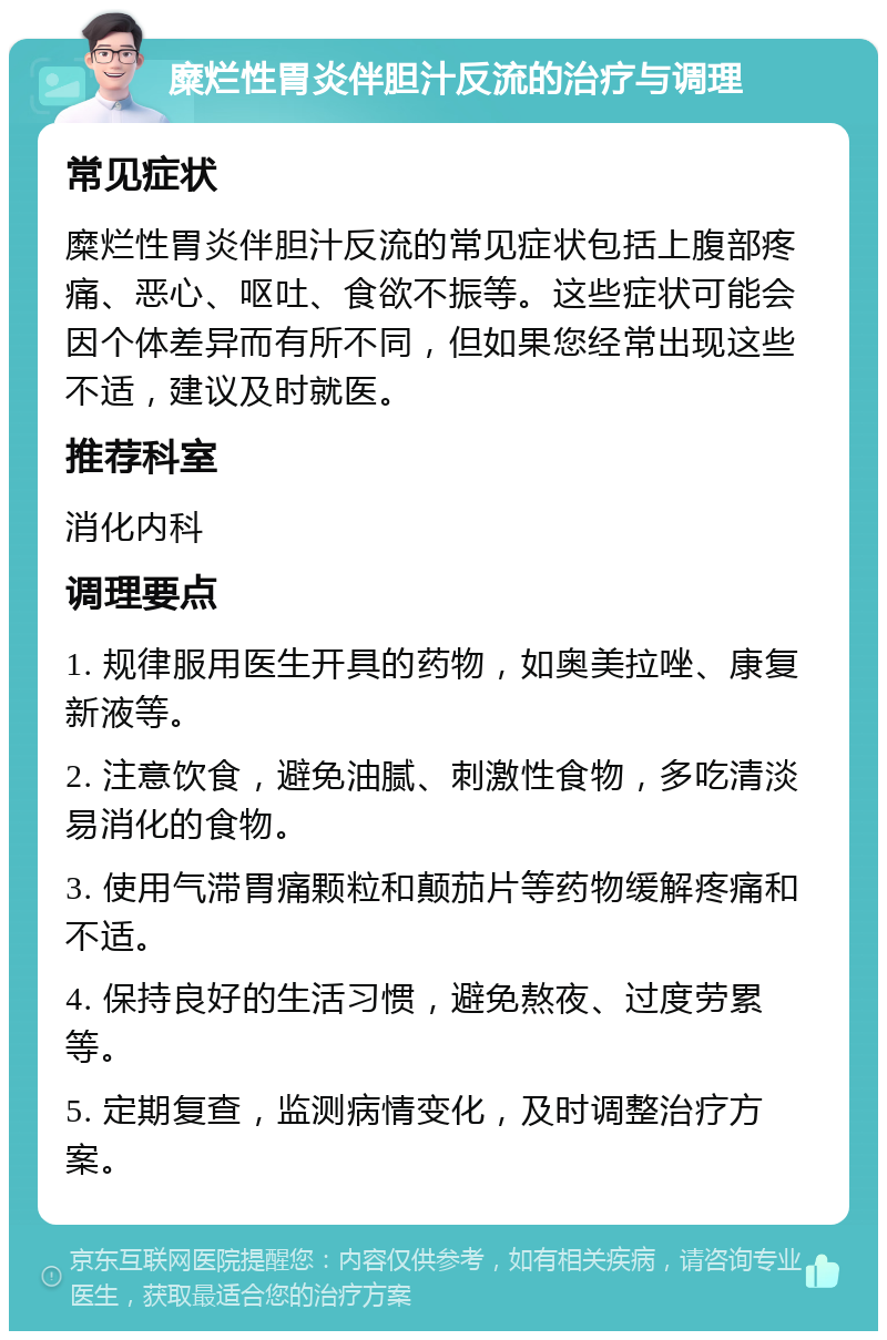 糜烂性胃炎伴胆汁反流的治疗与调理 常见症状 糜烂性胃炎伴胆汁反流的常见症状包括上腹部疼痛、恶心、呕吐、食欲不振等。这些症状可能会因个体差异而有所不同，但如果您经常出现这些不适，建议及时就医。 推荐科室 消化内科 调理要点 1. 规律服用医生开具的药物，如奥美拉唑、康复新液等。 2. 注意饮食，避免油腻、刺激性食物，多吃清淡易消化的食物。 3. 使用气滞胃痛颗粒和颠茄片等药物缓解疼痛和不适。 4. 保持良好的生活习惯，避免熬夜、过度劳累等。 5. 定期复查，监测病情变化，及时调整治疗方案。