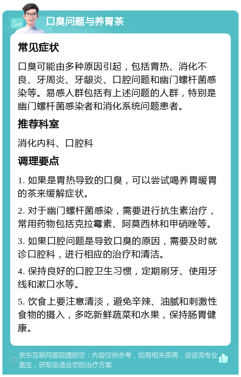 口臭问题与养胃茶 常见症状 口臭可能由多种原因引起，包括胃热、消化不良、牙周炎、牙龈炎、口腔问题和幽门螺杆菌感染等。易感人群包括有上述问题的人群，特别是幽门螺杆菌感染者和消化系统问题患者。 推荐科室 消化内科、口腔科 调理要点 1. 如果是胃热导致的口臭，可以尝试喝养胃暖胃的茶来缓解症状。 2. 对于幽门螺杆菌感染，需要进行抗生素治疗，常用药物包括克拉霉素、阿莫西林和甲硝唑等。 3. 如果口腔问题是导致口臭的原因，需要及时就诊口腔科，进行相应的治疗和清洁。 4. 保持良好的口腔卫生习惯，定期刷牙、使用牙线和漱口水等。 5. 饮食上要注意清淡，避免辛辣、油腻和刺激性食物的摄入，多吃新鲜蔬菜和水果，保持肠胃健康。