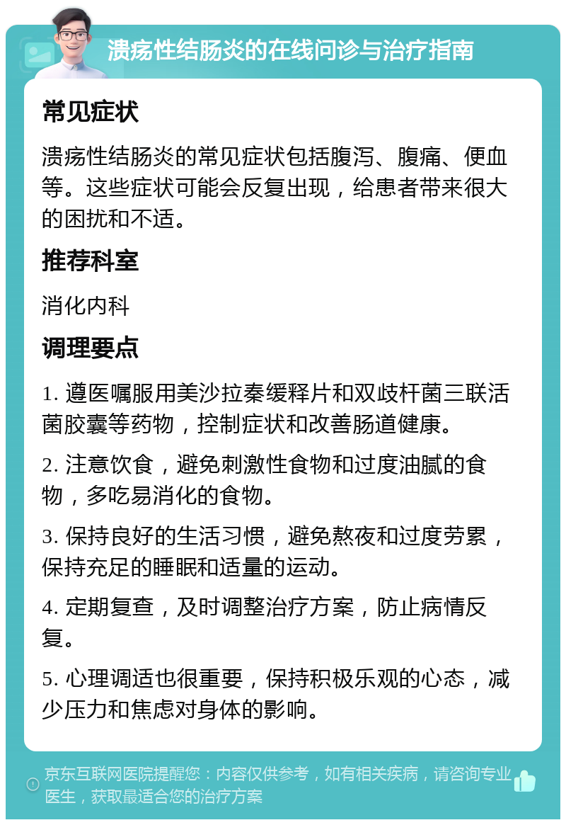 溃疡性结肠炎的在线问诊与治疗指南 常见症状 溃疡性结肠炎的常见症状包括腹泻、腹痛、便血等。这些症状可能会反复出现，给患者带来很大的困扰和不适。 推荐科室 消化内科 调理要点 1. 遵医嘱服用美沙拉秦缓释片和双歧杆菌三联活菌胶囊等药物，控制症状和改善肠道健康。 2. 注意饮食，避免刺激性食物和过度油腻的食物，多吃易消化的食物。 3. 保持良好的生活习惯，避免熬夜和过度劳累，保持充足的睡眠和适量的运动。 4. 定期复查，及时调整治疗方案，防止病情反复。 5. 心理调适也很重要，保持积极乐观的心态，减少压力和焦虑对身体的影响。