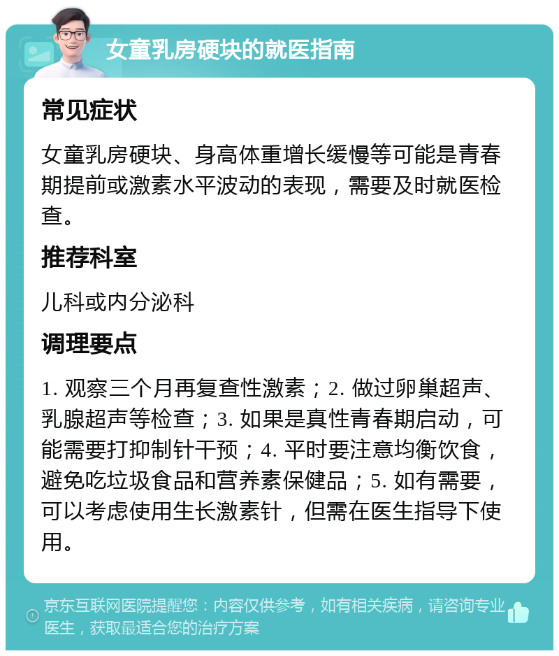 女童乳房硬块的就医指南 常见症状 女童乳房硬块、身高体重增长缓慢等可能是青春期提前或激素水平波动的表现，需要及时就医检查。 推荐科室 儿科或内分泌科 调理要点 1. 观察三个月再复查性激素；2. 做过卵巢超声、乳腺超声等检查；3. 如果是真性青春期启动，可能需要打抑制针干预；4. 平时要注意均衡饮食，避免吃垃圾食品和营养素保健品；5. 如有需要，可以考虑使用生长激素针，但需在医生指导下使用。