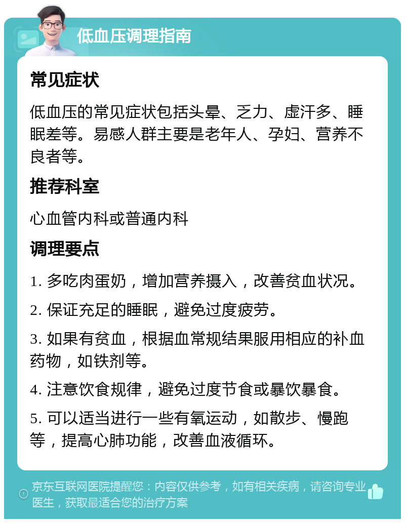 低血压调理指南 常见症状 低血压的常见症状包括头晕、乏力、虚汗多、睡眠差等。易感人群主要是老年人、孕妇、营养不良者等。 推荐科室 心血管内科或普通内科 调理要点 1. 多吃肉蛋奶，增加营养摄入，改善贫血状况。 2. 保证充足的睡眠，避免过度疲劳。 3. 如果有贫血，根据血常规结果服用相应的补血药物，如铁剂等。 4. 注意饮食规律，避免过度节食或暴饮暴食。 5. 可以适当进行一些有氧运动，如散步、慢跑等，提高心肺功能，改善血液循环。