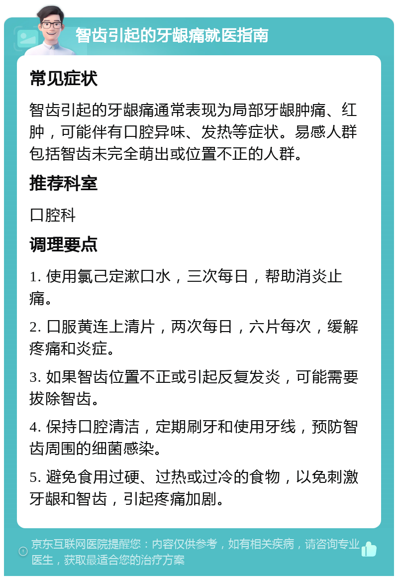 智齿引起的牙龈痛就医指南 常见症状 智齿引起的牙龈痛通常表现为局部牙龈肿痛、红肿，可能伴有口腔异味、发热等症状。易感人群包括智齿未完全萌出或位置不正的人群。 推荐科室 口腔科 调理要点 1. 使用氯己定漱口水，三次每日，帮助消炎止痛。 2. 口服黄连上清片，两次每日，六片每次，缓解疼痛和炎症。 3. 如果智齿位置不正或引起反复发炎，可能需要拔除智齿。 4. 保持口腔清洁，定期刷牙和使用牙线，预防智齿周围的细菌感染。 5. 避免食用过硬、过热或过冷的食物，以免刺激牙龈和智齿，引起疼痛加剧。