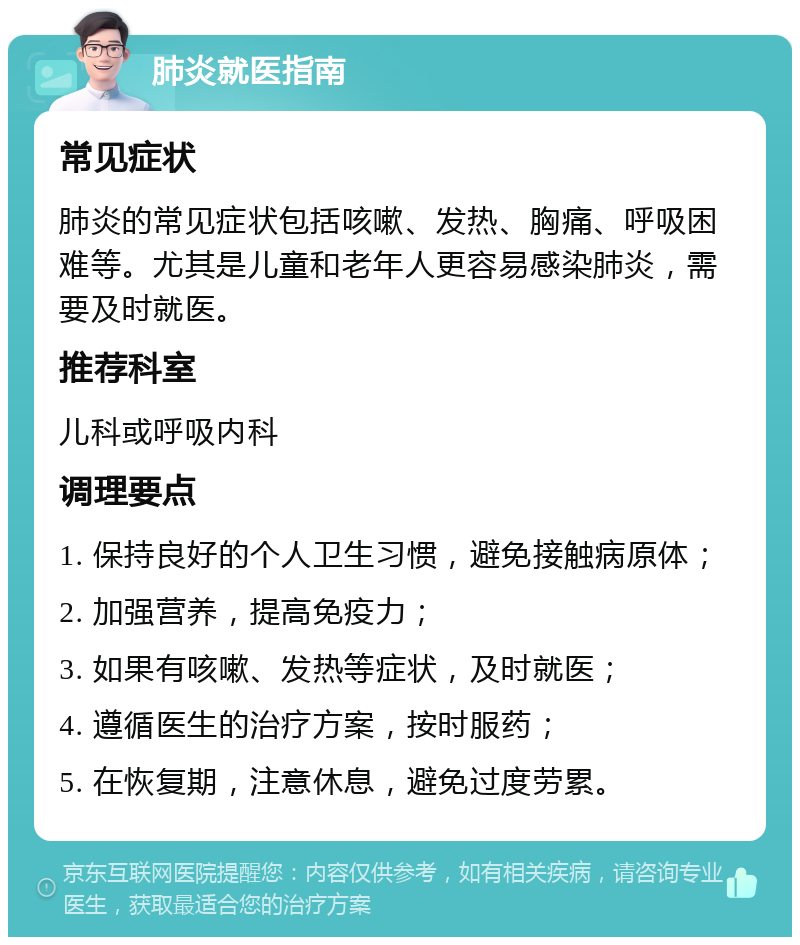 肺炎就医指南 常见症状 肺炎的常见症状包括咳嗽、发热、胸痛、呼吸困难等。尤其是儿童和老年人更容易感染肺炎，需要及时就医。 推荐科室 儿科或呼吸内科 调理要点 1. 保持良好的个人卫生习惯，避免接触病原体； 2. 加强营养，提高免疫力； 3. 如果有咳嗽、发热等症状，及时就医； 4. 遵循医生的治疗方案，按时服药； 5. 在恢复期，注意休息，避免过度劳累。