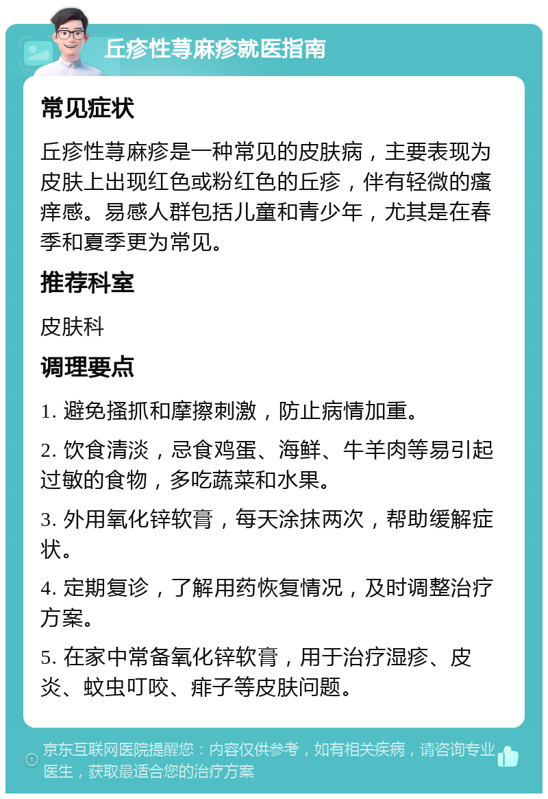 丘疹性荨麻疹就医指南 常见症状 丘疹性荨麻疹是一种常见的皮肤病，主要表现为皮肤上出现红色或粉红色的丘疹，伴有轻微的瘙痒感。易感人群包括儿童和青少年，尤其是在春季和夏季更为常见。 推荐科室 皮肤科 调理要点 1. 避免搔抓和摩擦刺激，防止病情加重。 2. 饮食清淡，忌食鸡蛋、海鲜、牛羊肉等易引起过敏的食物，多吃蔬菜和水果。 3. 外用氧化锌软膏，每天涂抹两次，帮助缓解症状。 4. 定期复诊，了解用药恢复情况，及时调整治疗方案。 5. 在家中常备氧化锌软膏，用于治疗湿疹、皮炎、蚊虫叮咬、痱子等皮肤问题。