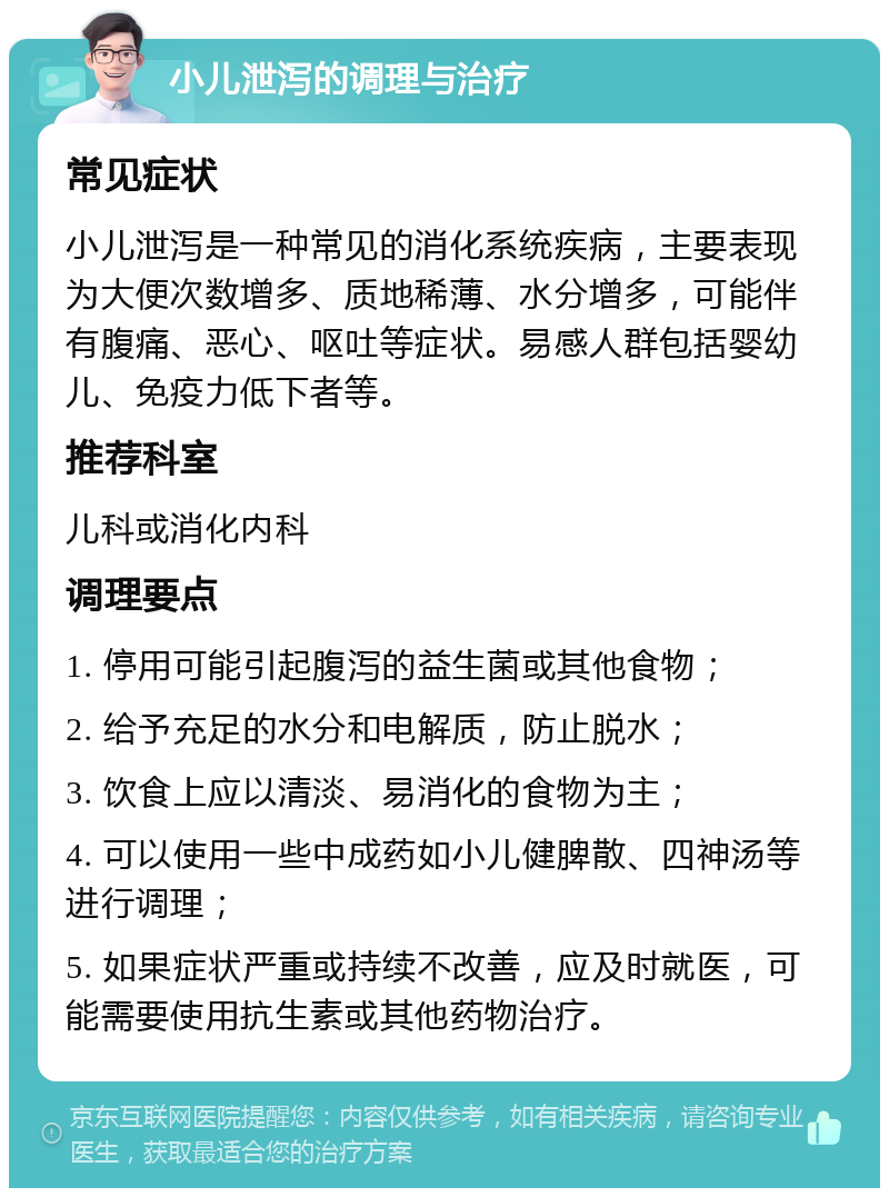 小儿泄泻的调理与治疗 常见症状 小儿泄泻是一种常见的消化系统疾病，主要表现为大便次数增多、质地稀薄、水分增多，可能伴有腹痛、恶心、呕吐等症状。易感人群包括婴幼儿、免疫力低下者等。 推荐科室 儿科或消化内科 调理要点 1. 停用可能引起腹泻的益生菌或其他食物； 2. 给予充足的水分和电解质，防止脱水； 3. 饮食上应以清淡、易消化的食物为主； 4. 可以使用一些中成药如小儿健脾散、四神汤等进行调理； 5. 如果症状严重或持续不改善，应及时就医，可能需要使用抗生素或其他药物治疗。