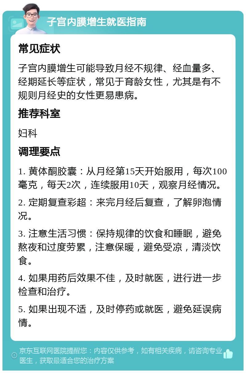 子宫内膜增生就医指南 常见症状 子宫内膜增生可能导致月经不规律、经血量多、经期延长等症状，常见于育龄女性，尤其是有不规则月经史的女性更易患病。 推荐科室 妇科 调理要点 1. 黄体酮胶囊：从月经第15天开始服用，每次100毫克，每天2次，连续服用10天，观察月经情况。 2. 定期复查彩超：来完月经后复查，了解卵泡情况。 3. 注意生活习惯：保持规律的饮食和睡眠，避免熬夜和过度劳累，注意保暖，避免受凉，清淡饮食。 4. 如果用药后效果不佳，及时就医，进行进一步检查和治疗。 5. 如果出现不适，及时停药或就医，避免延误病情。