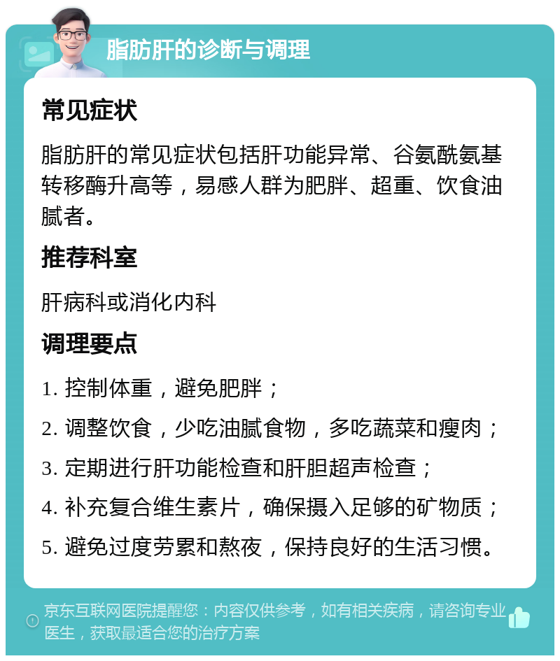 脂肪肝的诊断与调理 常见症状 脂肪肝的常见症状包括肝功能异常、谷氨酰氨基转移酶升高等，易感人群为肥胖、超重、饮食油腻者。 推荐科室 肝病科或消化内科 调理要点 1. 控制体重，避免肥胖； 2. 调整饮食，少吃油腻食物，多吃蔬菜和瘦肉； 3. 定期进行肝功能检查和肝胆超声检查； 4. 补充复合维生素片，确保摄入足够的矿物质； 5. 避免过度劳累和熬夜，保持良好的生活习惯。