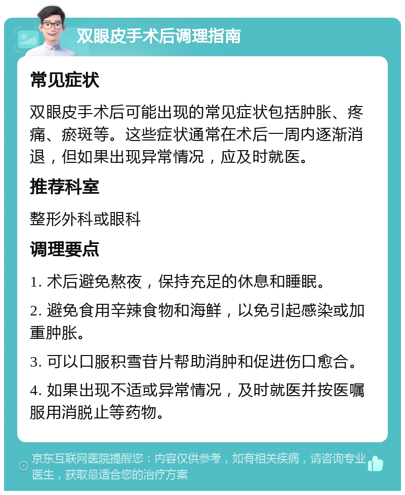 双眼皮手术后调理指南 常见症状 双眼皮手术后可能出现的常见症状包括肿胀、疼痛、瘀斑等。这些症状通常在术后一周内逐渐消退，但如果出现异常情况，应及时就医。 推荐科室 整形外科或眼科 调理要点 1. 术后避免熬夜，保持充足的休息和睡眠。 2. 避免食用辛辣食物和海鲜，以免引起感染或加重肿胀。 3. 可以口服积雪苷片帮助消肿和促进伤口愈合。 4. 如果出现不适或异常情况，及时就医并按医嘱服用消脱止等药物。