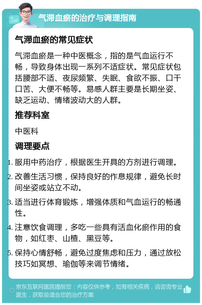 气滞血瘀的治疗与调理指南 气滞血瘀的常见症状 气滞血瘀是一种中医概念，指的是气血运行不畅，导致身体出现一系列不适症状。常见症状包括腰部不适、夜尿频繁、失眠、食欲不振、口干口苦、大便不畅等。易感人群主要是长期坐姿、缺乏运动、情绪波动大的人群。 推荐科室 中医科 调理要点 服用中药治疗，根据医生开具的方剂进行调理。 改善生活习惯，保持良好的作息规律，避免长时间坐姿或站立不动。 适当进行体育锻炼，增强体质和气血运行的畅通性。 注意饮食调理，多吃一些具有活血化瘀作用的食物，如红枣、山楂、黑豆等。 保持心情舒畅，避免过度焦虑和压力，通过放松技巧如冥想、瑜伽等来调节情绪。