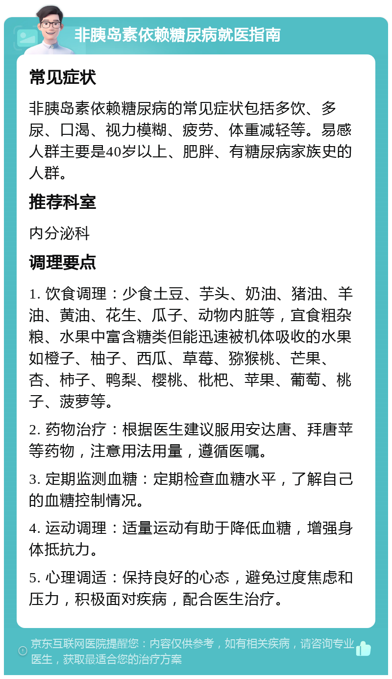 非胰岛素依赖糖尿病就医指南 常见症状 非胰岛素依赖糖尿病的常见症状包括多饮、多尿、口渴、视力模糊、疲劳、体重减轻等。易感人群主要是40岁以上、肥胖、有糖尿病家族史的人群。 推荐科室 内分泌科 调理要点 1. 饮食调理：少食土豆、芋头、奶油、猪油、羊油、黄油、花生、瓜子、动物内脏等，宜食粗杂粮、水果中富含糖类但能迅速被机体吸收的水果如橙子、柚子、西瓜、草莓、猕猴桃、芒果、杏、柿子、鸭梨、樱桃、枇杷、苹果、葡萄、桃子、菠萝等。 2. 药物治疗：根据医生建议服用安达唐、拜唐苹等药物，注意用法用量，遵循医嘱。 3. 定期监测血糖：定期检查血糖水平，了解自己的血糖控制情况。 4. 运动调理：适量运动有助于降低血糖，增强身体抵抗力。 5. 心理调适：保持良好的心态，避免过度焦虑和压力，积极面对疾病，配合医生治疗。