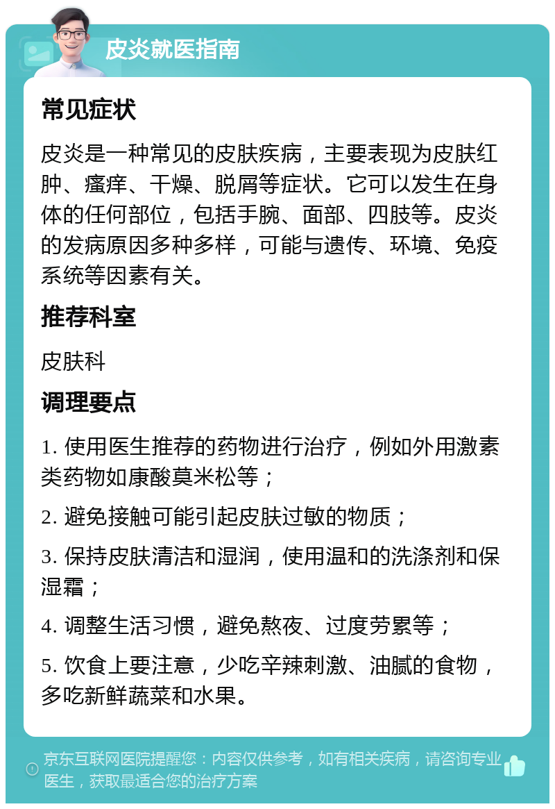 皮炎就医指南 常见症状 皮炎是一种常见的皮肤疾病，主要表现为皮肤红肿、瘙痒、干燥、脱屑等症状。它可以发生在身体的任何部位，包括手腕、面部、四肢等。皮炎的发病原因多种多样，可能与遗传、环境、免疫系统等因素有关。 推荐科室 皮肤科 调理要点 1. 使用医生推荐的药物进行治疗，例如外用激素类药物如康酸莫米松等； 2. 避免接触可能引起皮肤过敏的物质； 3. 保持皮肤清洁和湿润，使用温和的洗涤剂和保湿霜； 4. 调整生活习惯，避免熬夜、过度劳累等； 5. 饮食上要注意，少吃辛辣刺激、油腻的食物，多吃新鲜蔬菜和水果。