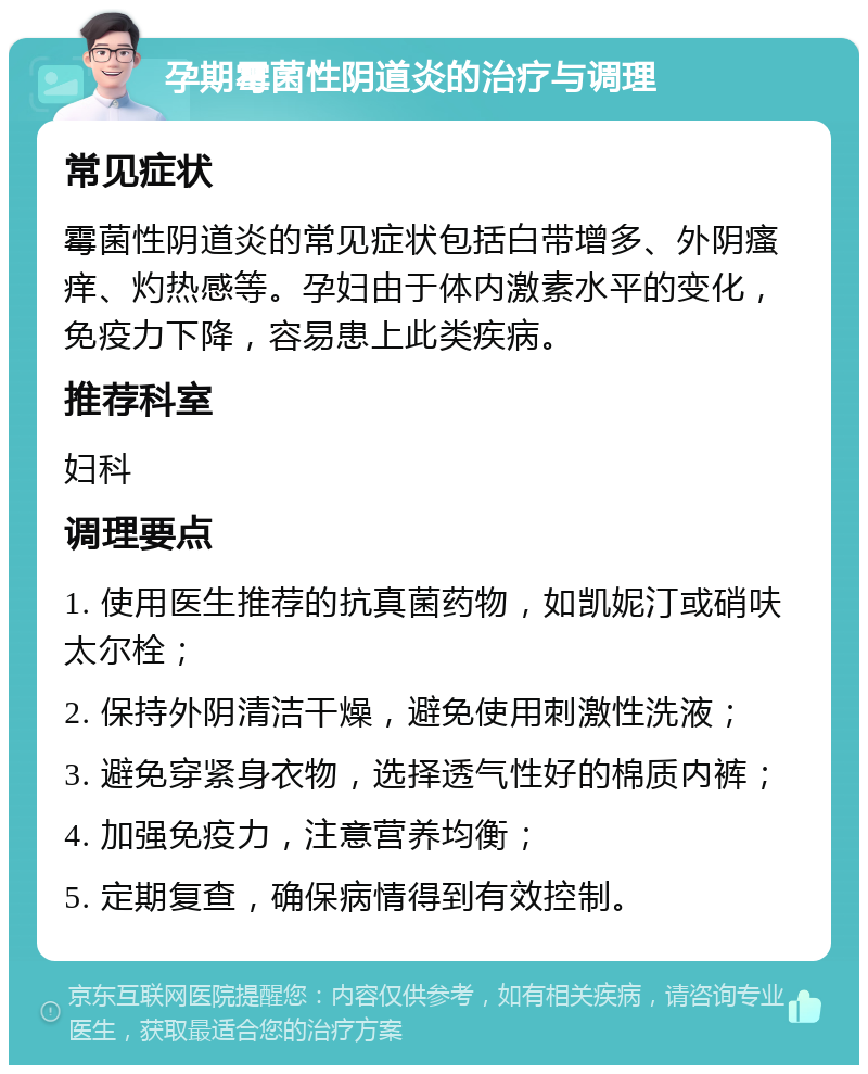 孕期霉菌性阴道炎的治疗与调理 常见症状 霉菌性阴道炎的常见症状包括白带增多、外阴瘙痒、灼热感等。孕妇由于体内激素水平的变化，免疫力下降，容易患上此类疾病。 推荐科室 妇科 调理要点 1. 使用医生推荐的抗真菌药物，如凯妮汀或硝呋太尔栓； 2. 保持外阴清洁干燥，避免使用刺激性洗液； 3. 避免穿紧身衣物，选择透气性好的棉质内裤； 4. 加强免疫力，注意营养均衡； 5. 定期复查，确保病情得到有效控制。