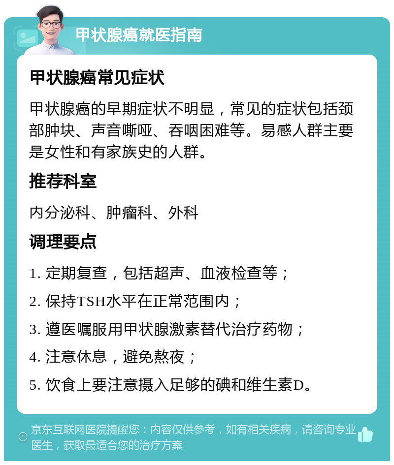 甲状腺癌就医指南 甲状腺癌常见症状 甲状腺癌的早期症状不明显，常见的症状包括颈部肿块、声音嘶哑、吞咽困难等。易感人群主要是女性和有家族史的人群。 推荐科室 内分泌科、肿瘤科、外科 调理要点 1. 定期复查，包括超声、血液检查等； 2. 保持TSH水平在正常范围内； 3. 遵医嘱服用甲状腺激素替代治疗药物； 4. 注意休息，避免熬夜； 5. 饮食上要注意摄入足够的碘和维生素D。