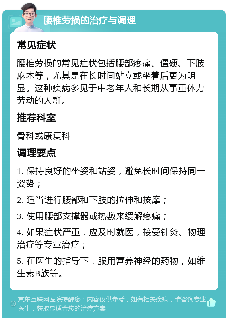 腰椎劳损的治疗与调理 常见症状 腰椎劳损的常见症状包括腰部疼痛、僵硬、下肢麻木等，尤其是在长时间站立或坐着后更为明显。这种疾病多见于中老年人和长期从事重体力劳动的人群。 推荐科室 骨科或康复科 调理要点 1. 保持良好的坐姿和站姿，避免长时间保持同一姿势； 2. 适当进行腰部和下肢的拉伸和按摩； 3. 使用腰部支撑器或热敷来缓解疼痛； 4. 如果症状严重，应及时就医，接受针灸、物理治疗等专业治疗； 5. 在医生的指导下，服用营养神经的药物，如维生素B族等。