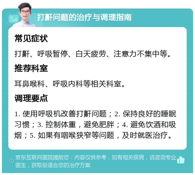 打鼾问题的治疗与调理指南 常见症状 打鼾、呼吸暂停、白天疲劳、注意力不集中等。 推荐科室 耳鼻喉科、呼吸内科等相关科室。 调理要点 1. 使用呼吸机改善打鼾问题；2. 保持良好的睡眠习惯；3. 控制体重，避免肥胖；4. 避免饮酒和吸烟；5. 如果有咽喉狭窄等问题，及时就医治疗。