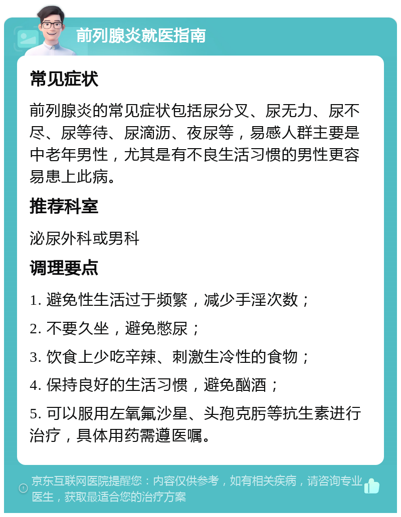 前列腺炎就医指南 常见症状 前列腺炎的常见症状包括尿分叉、尿无力、尿不尽、尿等待、尿滴沥、夜尿等，易感人群主要是中老年男性，尤其是有不良生活习惯的男性更容易患上此病。 推荐科室 泌尿外科或男科 调理要点 1. 避免性生活过于频繁，减少手淫次数； 2. 不要久坐，避免憋尿； 3. 饮食上少吃辛辣、刺激生冷性的食物； 4. 保持良好的生活习惯，避免酗酒； 5. 可以服用左氧氟沙星、头孢克肟等抗生素进行治疗，具体用药需遵医嘱。