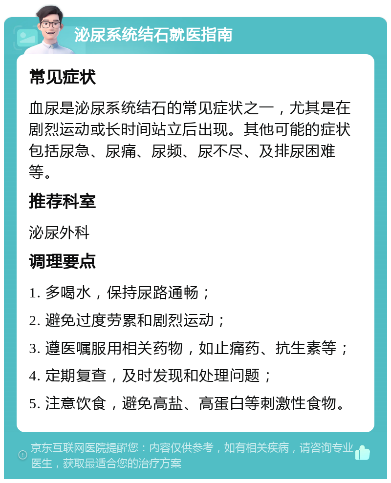 泌尿系统结石就医指南 常见症状 血尿是泌尿系统结石的常见症状之一，尤其是在剧烈运动或长时间站立后出现。其他可能的症状包括尿急、尿痛、尿频、尿不尽、及排尿困难等。 推荐科室 泌尿外科 调理要点 1. 多喝水，保持尿路通畅； 2. 避免过度劳累和剧烈运动； 3. 遵医嘱服用相关药物，如止痛药、抗生素等； 4. 定期复查，及时发现和处理问题； 5. 注意饮食，避免高盐、高蛋白等刺激性食物。