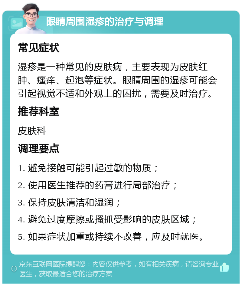 眼睛周围湿疹的治疗与调理 常见症状 湿疹是一种常见的皮肤病，主要表现为皮肤红肿、瘙痒、起泡等症状。眼睛周围的湿疹可能会引起视觉不适和外观上的困扰，需要及时治疗。 推荐科室 皮肤科 调理要点 1. 避免接触可能引起过敏的物质； 2. 使用医生推荐的药膏进行局部治疗； 3. 保持皮肤清洁和湿润； 4. 避免过度摩擦或搔抓受影响的皮肤区域； 5. 如果症状加重或持续不改善，应及时就医。