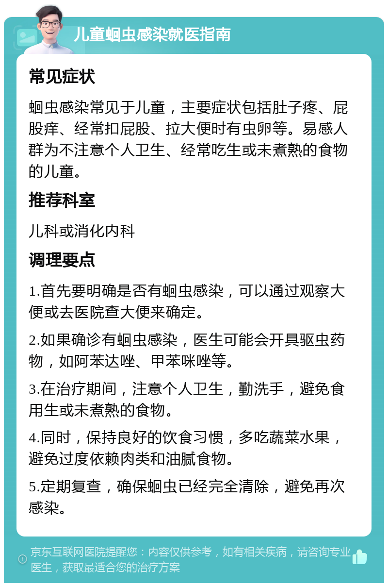 儿童蛔虫感染就医指南 常见症状 蛔虫感染常见于儿童，主要症状包括肚子疼、屁股痒、经常扣屁股、拉大便时有虫卵等。易感人群为不注意个人卫生、经常吃生或未煮熟的食物的儿童。 推荐科室 儿科或消化内科 调理要点 1.首先要明确是否有蛔虫感染，可以通过观察大便或去医院查大便来确定。 2.如果确诊有蛔虫感染，医生可能会开具驱虫药物，如阿苯达唑、甲苯咪唑等。 3.在治疗期间，注意个人卫生，勤洗手，避免食用生或未煮熟的食物。 4.同时，保持良好的饮食习惯，多吃蔬菜水果，避免过度依赖肉类和油腻食物。 5.定期复查，确保蛔虫已经完全清除，避免再次感染。