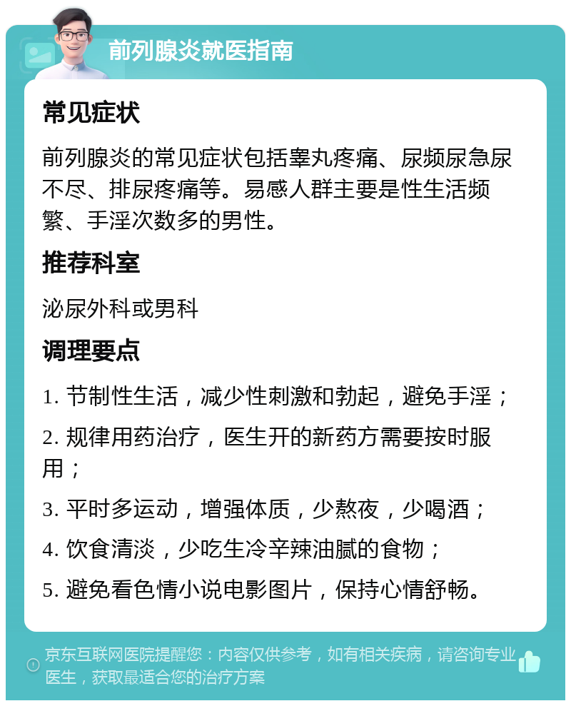 前列腺炎就医指南 常见症状 前列腺炎的常见症状包括睾丸疼痛、尿频尿急尿不尽、排尿疼痛等。易感人群主要是性生活频繁、手淫次数多的男性。 推荐科室 泌尿外科或男科 调理要点 1. 节制性生活，减少性刺激和勃起，避免手淫； 2. 规律用药治疗，医生开的新药方需要按时服用； 3. 平时多运动，增强体质，少熬夜，少喝酒； 4. 饮食清淡，少吃生冷辛辣油腻的食物； 5. 避免看色情小说电影图片，保持心情舒畅。