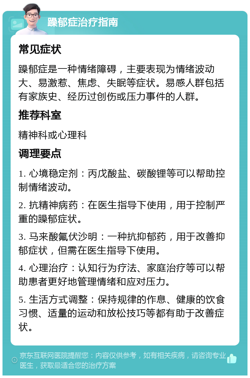 躁郁症治疗指南 常见症状 躁郁症是一种情绪障碍，主要表现为情绪波动大、易激惹、焦虑、失眠等症状。易感人群包括有家族史、经历过创伤或压力事件的人群。 推荐科室 精神科或心理科 调理要点 1. 心境稳定剂：丙戊酸盐、碳酸锂等可以帮助控制情绪波动。 2. 抗精神病药：在医生指导下使用，用于控制严重的躁郁症状。 3. 马来酸氟伏沙明：一种抗抑郁药，用于改善抑郁症状，但需在医生指导下使用。 4. 心理治疗：认知行为疗法、家庭治疗等可以帮助患者更好地管理情绪和应对压力。 5. 生活方式调整：保持规律的作息、健康的饮食习惯、适量的运动和放松技巧等都有助于改善症状。