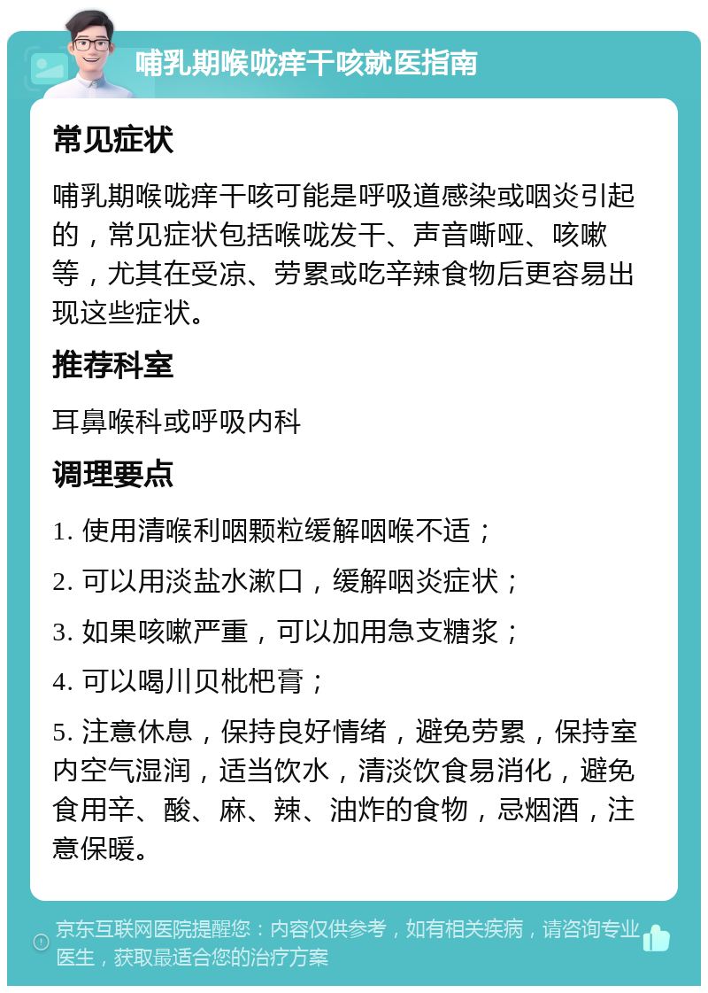 哺乳期喉咙痒干咳就医指南 常见症状 哺乳期喉咙痒干咳可能是呼吸道感染或咽炎引起的，常见症状包括喉咙发干、声音嘶哑、咳嗽等，尤其在受凉、劳累或吃辛辣食物后更容易出现这些症状。 推荐科室 耳鼻喉科或呼吸内科 调理要点 1. 使用清喉利咽颗粒缓解咽喉不适； 2. 可以用淡盐水漱口，缓解咽炎症状； 3. 如果咳嗽严重，可以加用急支糖浆； 4. 可以喝川贝枇杷膏； 5. 注意休息，保持良好情绪，避免劳累，保持室内空气湿润，适当饮水，清淡饮食易消化，避免食用辛、酸、麻、辣、油炸的食物，忌烟酒，注意保暖。