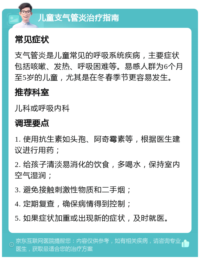 儿童支气管炎治疗指南 常见症状 支气管炎是儿童常见的呼吸系统疾病，主要症状包括咳嗽、发热、呼吸困难等。易感人群为6个月至5岁的儿童，尤其是在冬春季节更容易发生。 推荐科室 儿科或呼吸内科 调理要点 1. 使用抗生素如头孢、阿奇霉素等，根据医生建议进行用药； 2. 给孩子清淡易消化的饮食，多喝水，保持室内空气湿润； 3. 避免接触刺激性物质和二手烟； 4. 定期复查，确保病情得到控制； 5. 如果症状加重或出现新的症状，及时就医。