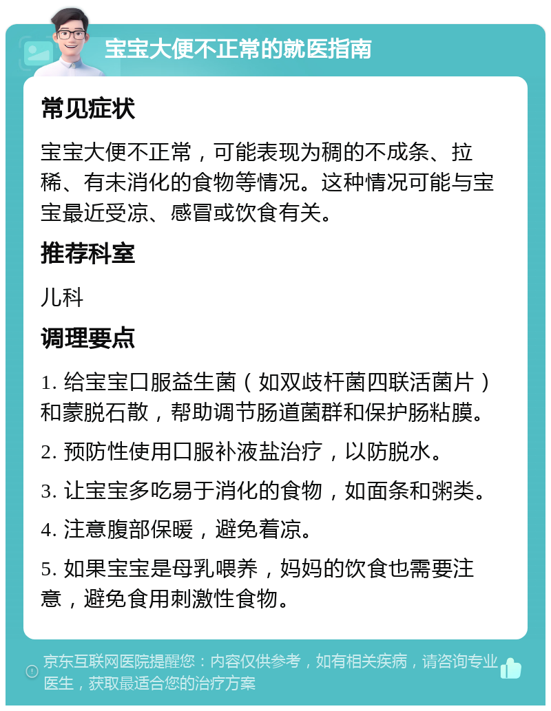 宝宝大便不正常的就医指南 常见症状 宝宝大便不正常，可能表现为稠的不成条、拉稀、有未消化的食物等情况。这种情况可能与宝宝最近受凉、感冒或饮食有关。 推荐科室 儿科 调理要点 1. 给宝宝口服益生菌（如双歧杆菌四联活菌片）和蒙脱石散，帮助调节肠道菌群和保护肠粘膜。 2. 预防性使用口服补液盐治疗，以防脱水。 3. 让宝宝多吃易于消化的食物，如面条和粥类。 4. 注意腹部保暖，避免着凉。 5. 如果宝宝是母乳喂养，妈妈的饮食也需要注意，避免食用刺激性食物。