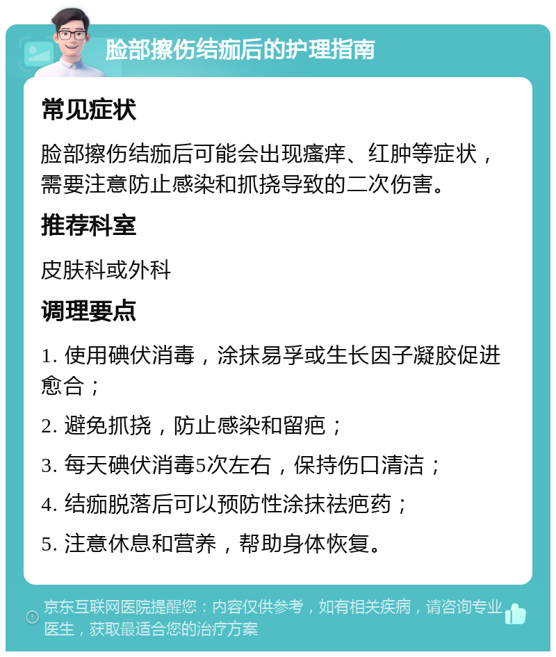 脸部擦伤结痂后的护理指南 常见症状 脸部擦伤结痂后可能会出现瘙痒、红肿等症状，需要注意防止感染和抓挠导致的二次伤害。 推荐科室 皮肤科或外科 调理要点 1. 使用碘伏消毒，涂抹易孚或生长因子凝胶促进愈合； 2. 避免抓挠，防止感染和留疤； 3. 每天碘伏消毒5次左右，保持伤口清洁； 4. 结痂脱落后可以预防性涂抹祛疤药； 5. 注意休息和营养，帮助身体恢复。