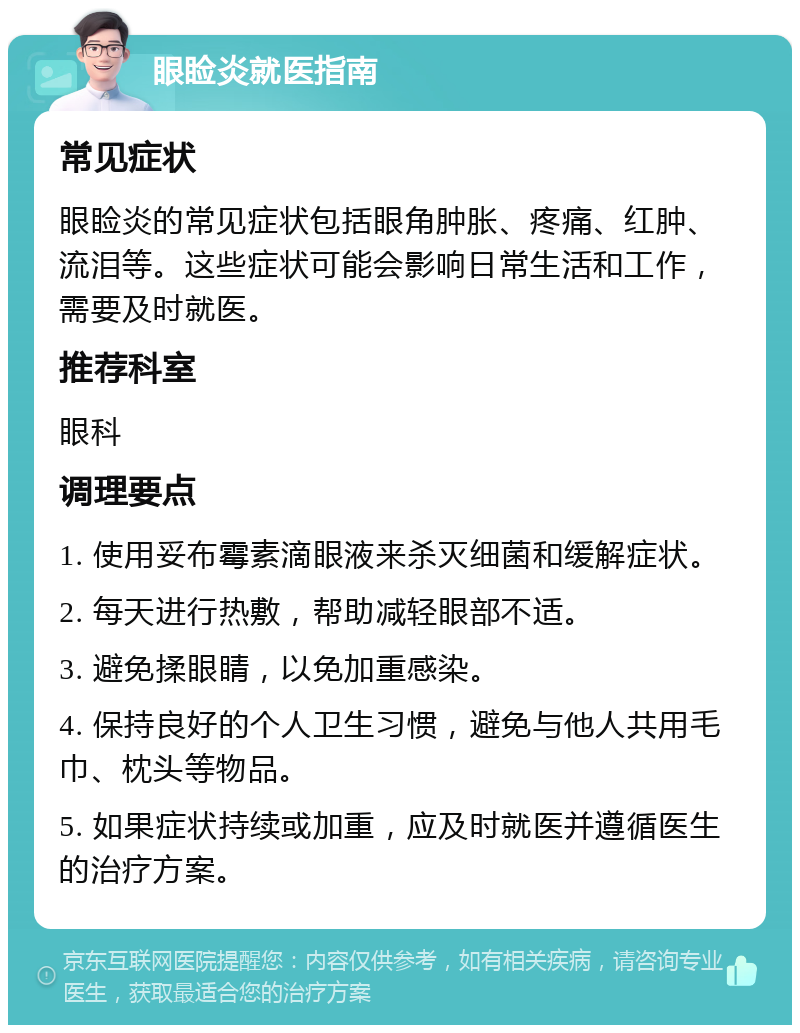 眼睑炎就医指南 常见症状 眼睑炎的常见症状包括眼角肿胀、疼痛、红肿、流泪等。这些症状可能会影响日常生活和工作，需要及时就医。 推荐科室 眼科 调理要点 1. 使用妥布霉素滴眼液来杀灭细菌和缓解症状。 2. 每天进行热敷，帮助减轻眼部不适。 3. 避免揉眼睛，以免加重感染。 4. 保持良好的个人卫生习惯，避免与他人共用毛巾、枕头等物品。 5. 如果症状持续或加重，应及时就医并遵循医生的治疗方案。