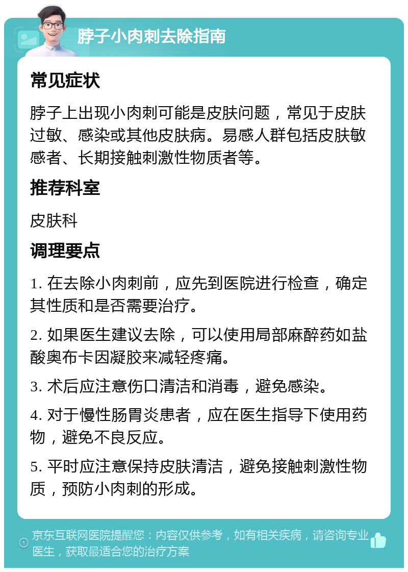 脖子小肉刺去除指南 常见症状 脖子上出现小肉刺可能是皮肤问题，常见于皮肤过敏、感染或其他皮肤病。易感人群包括皮肤敏感者、长期接触刺激性物质者等。 推荐科室 皮肤科 调理要点 1. 在去除小肉刺前，应先到医院进行检查，确定其性质和是否需要治疗。 2. 如果医生建议去除，可以使用局部麻醉药如盐酸奥布卡因凝胶来减轻疼痛。 3. 术后应注意伤口清洁和消毒，避免感染。 4. 对于慢性肠胃炎患者，应在医生指导下使用药物，避免不良反应。 5. 平时应注意保持皮肤清洁，避免接触刺激性物质，预防小肉刺的形成。