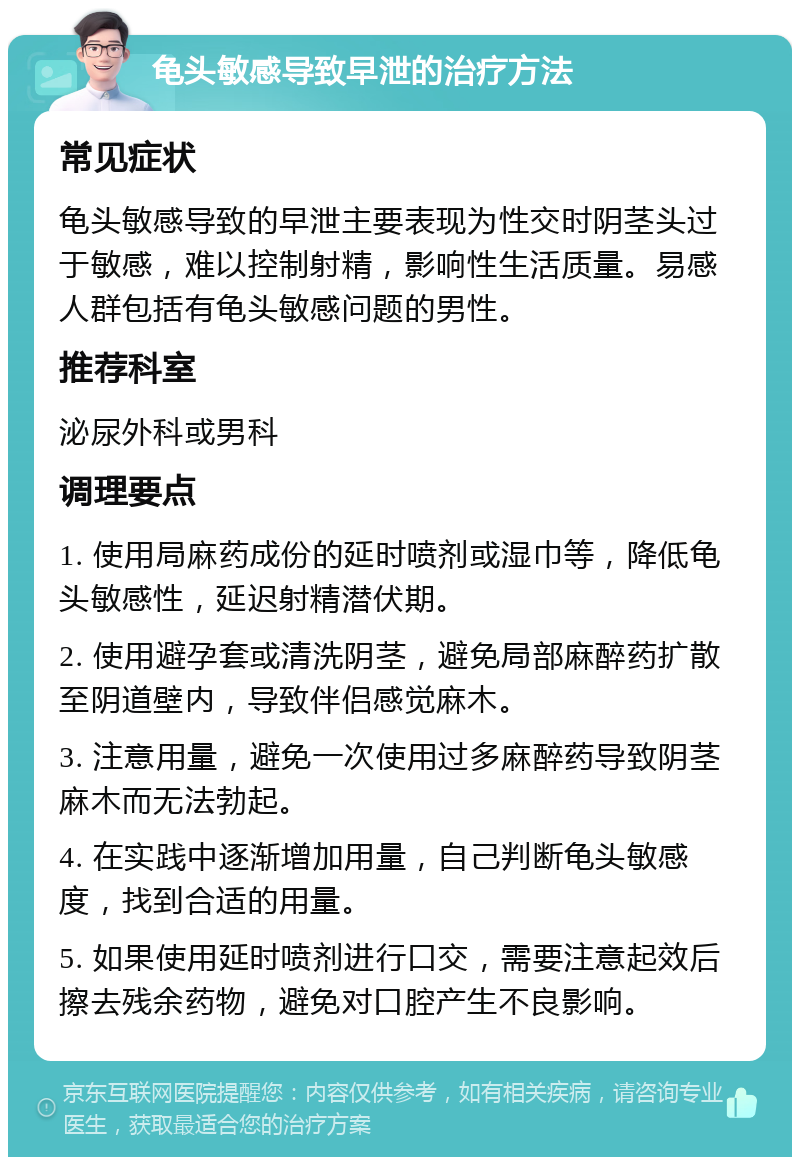 龟头敏感导致早泄的治疗方法 常见症状 龟头敏感导致的早泄主要表现为性交时阴茎头过于敏感，难以控制射精，影响性生活质量。易感人群包括有龟头敏感问题的男性。 推荐科室 泌尿外科或男科 调理要点 1. 使用局麻药成份的延时喷剂或湿巾等，降低龟头敏感性，延迟射精潜伏期。 2. 使用避孕套或清洗阴茎，避免局部麻醉药扩散至阴道壁内，导致伴侣感觉麻木。 3. 注意用量，避免一次使用过多麻醉药导致阴茎麻木而无法勃起。 4. 在实践中逐渐增加用量，自己判断龟头敏感度，找到合适的用量。 5. 如果使用延时喷剂进行口交，需要注意起效后擦去残余药物，避免对口腔产生不良影响。