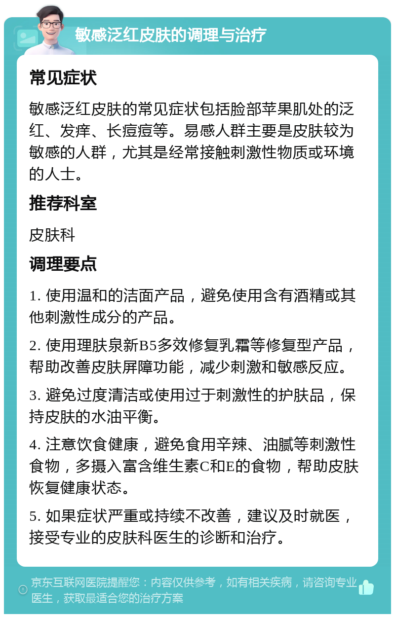 敏感泛红皮肤的调理与治疗 常见症状 敏感泛红皮肤的常见症状包括脸部苹果肌处的泛红、发痒、长痘痘等。易感人群主要是皮肤较为敏感的人群，尤其是经常接触刺激性物质或环境的人士。 推荐科室 皮肤科 调理要点 1. 使用温和的洁面产品，避免使用含有酒精或其他刺激性成分的产品。 2. 使用理肤泉新B5多效修复乳霜等修复型产品，帮助改善皮肤屏障功能，减少刺激和敏感反应。 3. 避免过度清洁或使用过于刺激性的护肤品，保持皮肤的水油平衡。 4. 注意饮食健康，避免食用辛辣、油腻等刺激性食物，多摄入富含维生素C和E的食物，帮助皮肤恢复健康状态。 5. 如果症状严重或持续不改善，建议及时就医，接受专业的皮肤科医生的诊断和治疗。