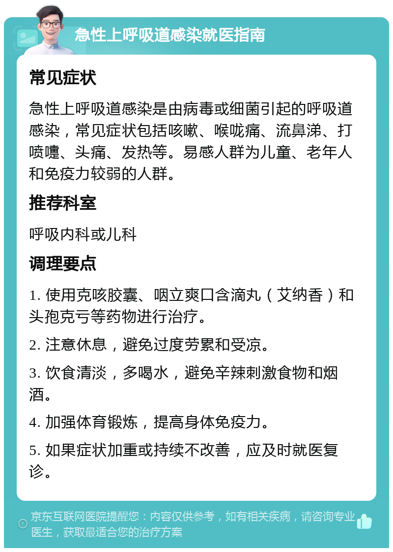 急性上呼吸道感染就医指南 常见症状 急性上呼吸道感染是由病毒或细菌引起的呼吸道感染，常见症状包括咳嗽、喉咙痛、流鼻涕、打喷嚏、头痛、发热等。易感人群为儿童、老年人和免疫力较弱的人群。 推荐科室 呼吸内科或儿科 调理要点 1. 使用克咳胶囊、咽立爽口含滴丸（艾纳香）和头孢克亏等药物进行治疗。 2. 注意休息，避免过度劳累和受凉。 3. 饮食清淡，多喝水，避免辛辣刺激食物和烟酒。 4. 加强体育锻炼，提高身体免疫力。 5. 如果症状加重或持续不改善，应及时就医复诊。