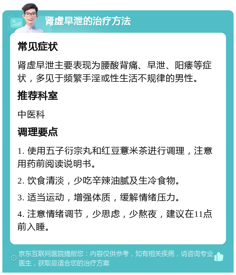 肾虚早泄的治疗方法 常见症状 肾虚早泄主要表现为腰酸背痛、早泄、阳痿等症状，多见于频繁手淫或性生活不规律的男性。 推荐科室 中医科 调理要点 1. 使用五子衍宗丸和红豆薏米茶进行调理，注意用药前阅读说明书。 2. 饮食清淡，少吃辛辣油腻及生冷食物。 3. 适当运动，增强体质，缓解情绪压力。 4. 注意情绪调节，少思虑，少熬夜，建议在11点前入睡。