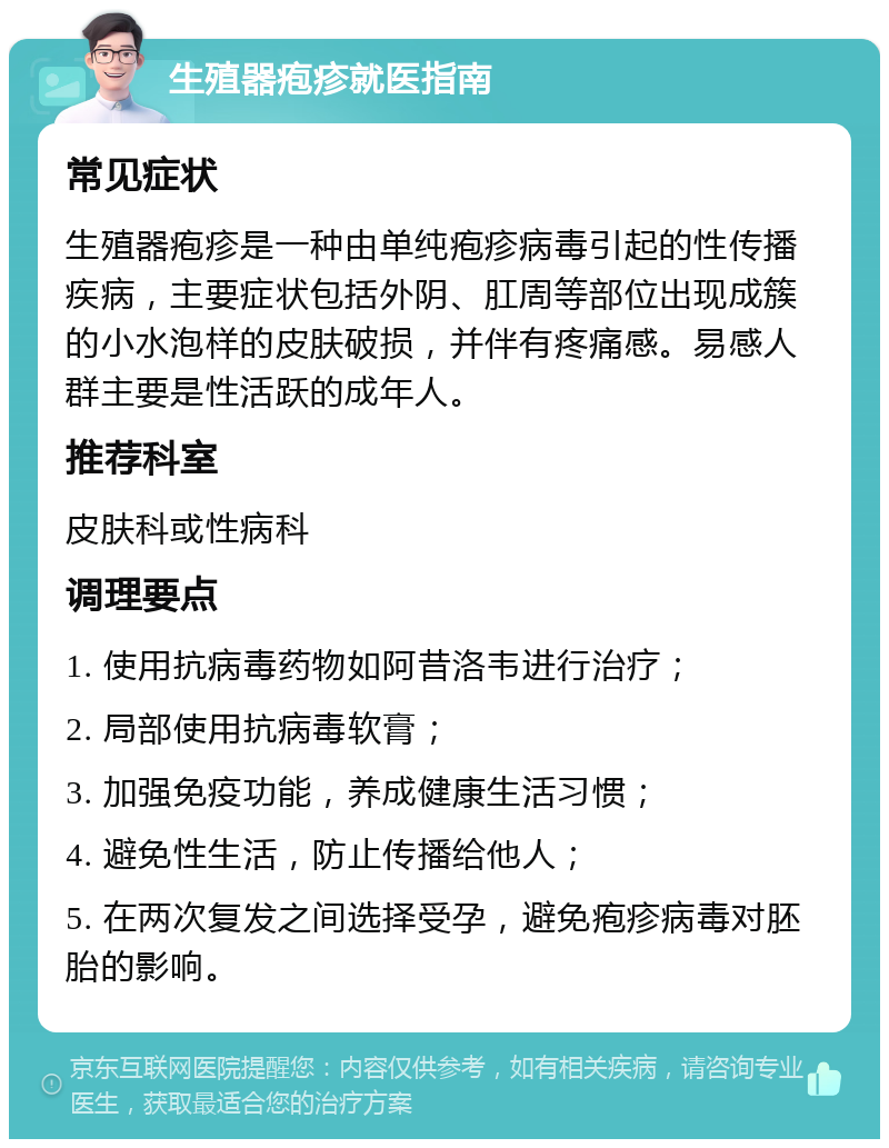 生殖器疱疹就医指南 常见症状 生殖器疱疹是一种由单纯疱疹病毒引起的性传播疾病，主要症状包括外阴、肛周等部位出现成簇的小水泡样的皮肤破损，并伴有疼痛感。易感人群主要是性活跃的成年人。 推荐科室 皮肤科或性病科 调理要点 1. 使用抗病毒药物如阿昔洛韦进行治疗； 2. 局部使用抗病毒软膏； 3. 加强免疫功能，养成健康生活习惯； 4. 避免性生活，防止传播给他人； 5. 在两次复发之间选择受孕，避免疱疹病毒对胚胎的影响。