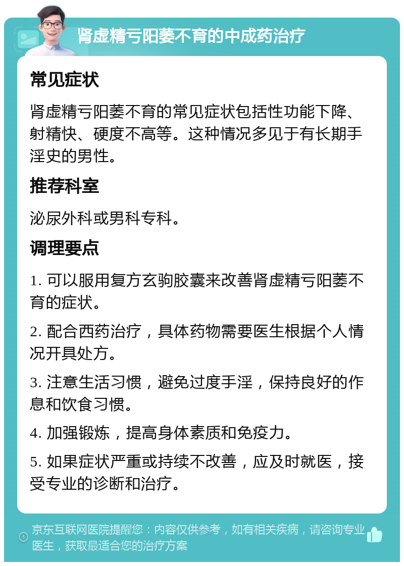 肾虚精亏阳萎不育的中成药治疗 常见症状 肾虚精亏阳萎不育的常见症状包括性功能下降、射精快、硬度不高等。这种情况多见于有长期手淫史的男性。 推荐科室 泌尿外科或男科专科。 调理要点 1. 可以服用复方玄驹胶囊来改善肾虚精亏阳萎不育的症状。 2. 配合西药治疗，具体药物需要医生根据个人情况开具处方。 3. 注意生活习惯，避免过度手淫，保持良好的作息和饮食习惯。 4. 加强锻炼，提高身体素质和免疫力。 5. 如果症状严重或持续不改善，应及时就医，接受专业的诊断和治疗。